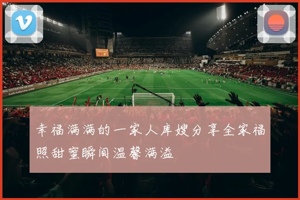 幸福满满的一家人库嫂分享全家福照甜蜜瞬间温馨满溢
