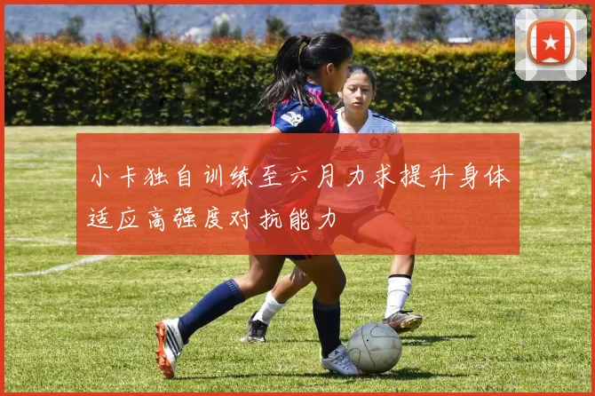 小卡独自训练至六月力求提升身体适应高强度对抗能力