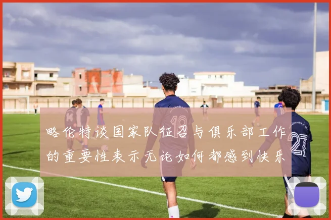 略伦特谈国家队征召与俱乐部工作的重要性表示无论如何都感到快乐