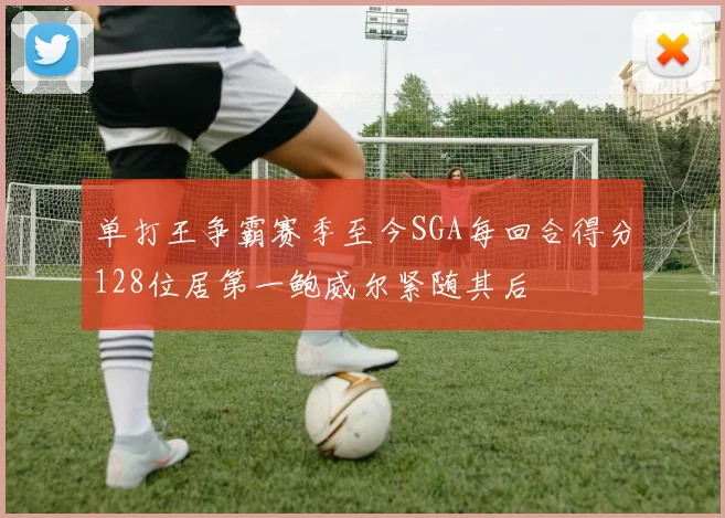 单打王争霸赛季至今SGA每回合得分128位居第一鲍威尔紧随其后