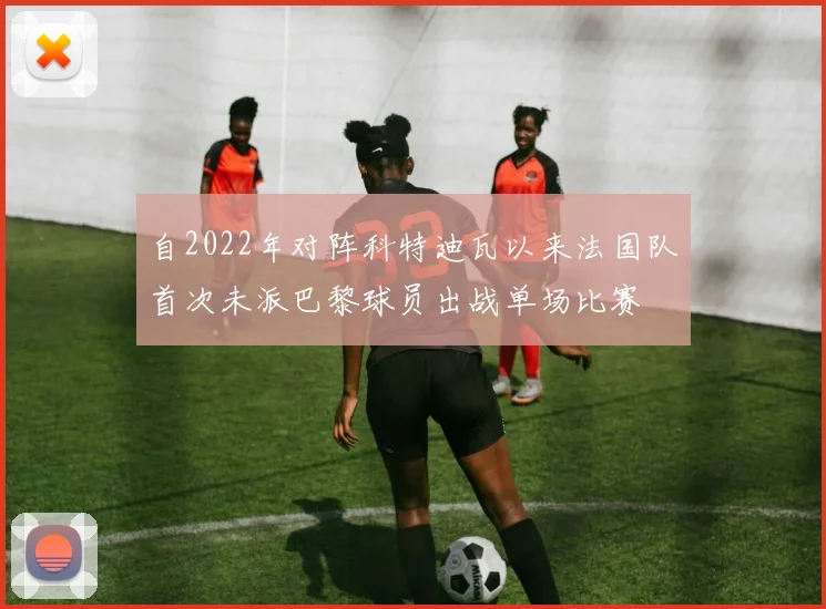 自2022年对阵科特迪瓦以来法国队首次未派巴黎球员出战单场比赛