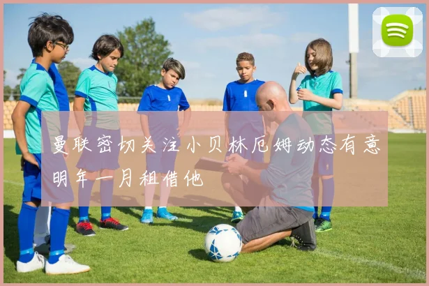 曼联密切关注小贝林厄姆动态有意明年一月租借他
