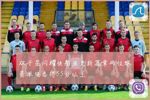 双子星闪耀快船历史新篇章两位球员单场各得55分以上