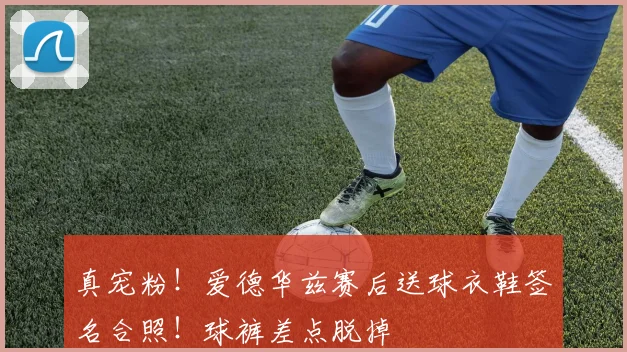 真宠粉！爱德华兹赛后送球衣鞋签名合照！球裤差点脱掉
