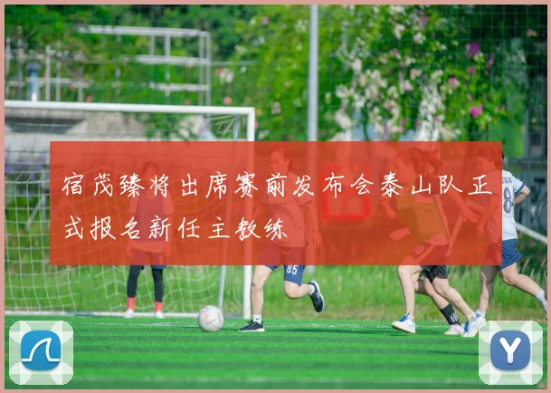宿茂臻将出席赛前发布会泰山队正式报名新任主教练