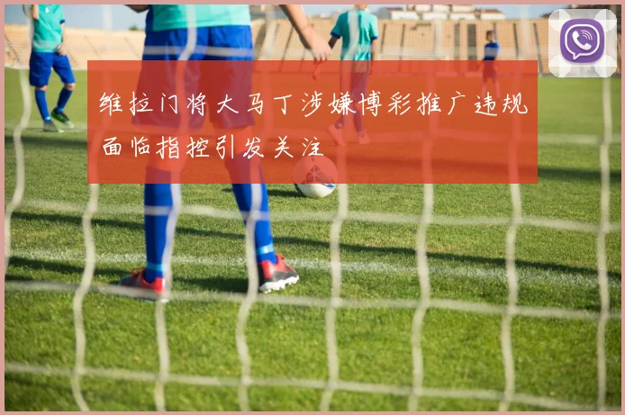 维拉门将大马丁涉嫌博彩推广违规面临指控引发关注